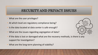 SECURITY AND PRIVACY ISSUES
• What are the user privileges?
• At which level are regulatory compliance being?
• Is the data located at data center is safe enough?
• What are the issues regarding segregation of data?
• If the data is lost or damaged what are the recovery methods, Is there is any
support for investigation?
• What are the long-term planning of viability?
 