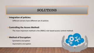 SOLUTIONS
Integration of policies:
• Different servers have different set of policies
Controlling the Access Method:
• The most important method is the (RBAC) role based access control method.
Method of Encryption:
• Symmetric encryption
• Asymmetric encryption
 