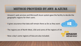 METHOD PROVIDED BY AWS & AZURE
• Amazon’s web services and Microsoft Azure system gave the facility to decide the
geographic regions for their users.
• It gives assurance that data will remain there as far as they want.
• The regions are of North West, USA and some of the regions of UK.
• Now a day’s some regions of Asia are also included.
 