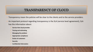 TRANSPARENCY OF CLOUD
• Transparency mean the policies will be clear to the clients and to the service providers.
• An important protocol regarding transparency is the SLA (service level agreement), SLA
has the information about:
 Service that cloud provides
 Tracing and estimating
 Managing the problem
 Appropriate compliance
 Duties of customers
 Security
 Confidential information
 