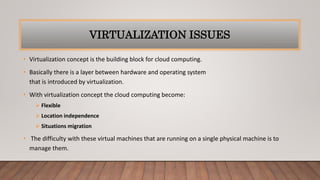 VIRTUALIZATION ISSUES
• Virtualization concept is the building block for cloud computing.
• Basically there is a layer between hardware and operating system
that is introduced by virtualization.
• With virtualization concept the cloud computing become:
 Flexible
 Location independence
 Situations migration
• The difficulty with these virtual machines that are running on a single physical machine is to
manage them.
 