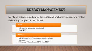 ENERGY MANAGEMENT
• Lot of energy is consumed during the run-time of application, power consumption
and cooling cost goes to 53% of total.
• voltage and frequency is adjusted
• P=V2*F*C
DVFS
• MIPS is used to calculate the capacity of host
machine.
• Voltagecpu= VirtualMac.MIPS/ HostMIPS
MIPS rate
 