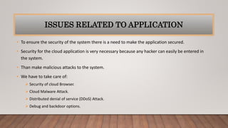 ISSUES RELATED TO APPLICATION
• To ensure the security of the system there is a need to make the application secured.
• Security for the cloud application is very necessary because any hacker can easily be entered in
the system.
• Than make malicious attacks to the system.
• We have to take care of:
 Security of cloud Browser.
 Cloud Malware Attack.
 Distributed denial of service (DDoS) Attack.
 Debug and backdoor options.
 