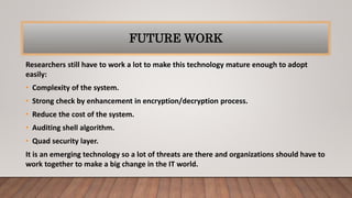 FUTURE WORK
Researchers still have to work a lot to make this technology mature enough to adopt
easily:
• Complexity of the system.
• Strong check by enhancement in encryption/decryption process.
• Reduce the cost of the system.
• Auditing shell algorithm.
• Quad security layer.
It is an emerging technology so a lot of threats are there and organizations should have to
work together to make a big change in the IT world.
 