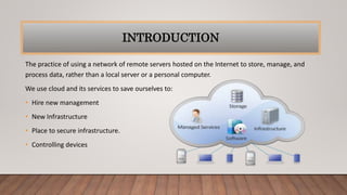 INTRODUCTION
The practice of using a network of remote servers hosted on the Internet to store, manage, and
process data, rather than a local server or a personal computer.
We use cloud and its services to save ourselves to:
• Hire new management
• New Infrastructure
• Place to secure infrastructure.
• Controlling devices
 