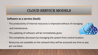 Software as a service (SaaS):
• The productivity of internal resources is improved without of managing
and maintenance.
• The updating of software will be immediately given
• The complexity decreases by managing the system from central location.
• Resources are available on the network they will be accessed any time as pay
per use basis.
CLOUD SERVICE MODELS
 