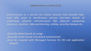 Infrastructure as a service are online services that provide high-
level APIs used to dereference various low-level details of
underlying network infrastructure like physical computing
resources, location, data partitioning, scaling, security, backup etc.
Usually billed based on usage
Usually multi tenant virtualized environment
Can be coupled with Managed Services for OS and application
support
 
