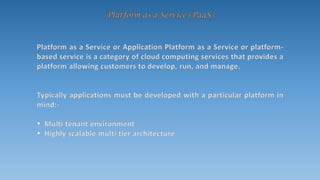 Platform as a Service or Application Platform as a Service or platform-
based service is a category of cloud computing services that provides a
platform allowing customers to develop, run, and manage.
Typically applications must be developed with a particular platform in
mind:-
 Multi tenant environment
 Highly scalable multi tier architecture
 