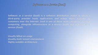 Software as a service (SaaS) is a software distribution model in which a
third-party provider hosts applications and makes them available to
customers over the Internet. SaaS is one of three main categories of cloud
computing, alongside infrastructure as a service (IaaS) and platform as a
service (PaaS).
Usually billed on usage
Usually multi tenant environment
Highly scalable architecture
 
