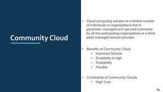 Community Cloud
• Cloud computing solution to a limited number
of individuals or organizations that is
governed, managed and secured commonly
by all the participating organizations or a third-
party managed service provider.
• Benefits of Community Cloud
• Improved Service
• Scalability is high
• Availability
• Flexible
• Constraints of Community Clouds
• High Cost
14
 