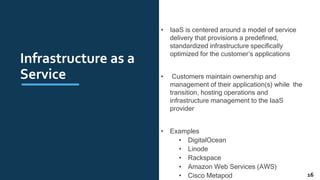 Infrastructure as a
Service
• IaaS is centered around a model of service
delivery that provisions a predeﬁned,
standardized infrastructure speciﬁcally
optimized for the customer’s applications
• Customers maintain ownership and
management of their application(s) while the
transition, hosting operations and
infrastructure management to the IaaS
provider
• Examples
• DigitalOcean
• Linode
• Rackspace
• Amazon Web Services (AWS)
• Cisco Metapod 16
 