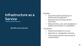 Infrastructure as a
Service
• Benefits
• Use of the latest technology for
infrastructure equipment.
• Reduced risk by having off-site
resources
• Reduced time, cost, and complexity in
adding new features or capabilities.
• Constrains
• Internet connection is a must.
• Depends on virtualization services.
• This service restricts user-privacy &
customization.
Benefits and Constrains
17
 