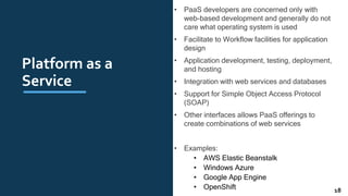 Platform as a
Service
• PaaS developers are concerned only with
web-based development and generally do not
care what operating system is used
• Facilitate to Workﬂow facilities for application
design
• Application development, testing, deployment,
and hosting
• Integration with web services and databases
• Support for Simple Object Access Protocol
(SOAP)
• Other interfaces allows PaaS offerings to
create combinations of web services
• Examples:
• AWS Elastic Beanstalk
• Windows Azure
• Google App Engine
• OpenShift 18
 