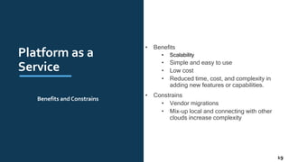 Platform as a
Service
• Benefits
• Scalability
• Simple and easy to use
• Low cost
• Reduced time, cost, and complexity in
adding new features or capabilities.
• Constrains
• Vendor migrations
• Mix-up local and connecting with other
clouds increase complexity
Benefits and Constrains
19
 
