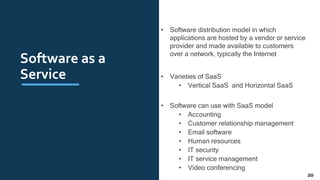 Software as a
Service
• Software distribution model in which
applications are hosted by a vendor or service
provider and made available to customers
over a network, typically the Internet
• Varieties of SaaS
• Vertical SaaS and Horizontal SaaS
• Software can use with SaaS model
• Accounting
• Customer relationship management
• Email software
• Human resources
• IT security
• IT service management
• Video conferencing
20
 