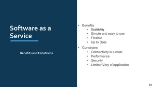 Software as a
Service
• Benefits
• Scalability
• Simple and easy to use
• Flexible
• Up to Date
• Constrains
• Connectivity is a must
• Performance
• Security
• Limited Vary of application
Benefits and Constrains
21
 