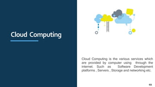 Cloud Computing
Cloud Computing is the various services which
are provided by computer using through the
internet. Such as Software Development
platforms , Servers , Storage and networking etc.
02
 