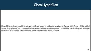 CiscoHyperFlex
HyperFlex systems combine software defined storage and data services software with Cisco UCS (Unified
computing systems) a converged infrastructure system that integrates computing, networking and storage
resources to increase efficiency and enable centralized management.
29
 