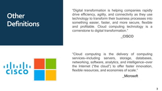 Other
Definitions
“Digital transformation is helping companies rapidly
drive efficiency, agility, and connectivity as they use
technology to transform their business processes into
something easier, faster, and more secure, flexible
and profitable. Cloud computing technology is a
cornerstone to digital transformation.”
_CISCO
“Cloud computing is the delivery of computing
services—including servers, storage, databases,
networking, software, analytics, and intelligence—over
the Internet (“the cloud”) to offer faster innovation,
flexible resources, and economies of scale.”
_Microsoft
3
 