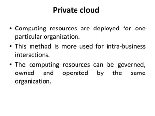 Private cloud
• Computing resources are deployed for one
particular organization.
• This method is more used for intra-business
interactions.
• The computing resources can be governed,
owned and operated by the same
organization.
 