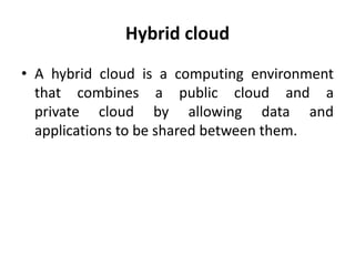 Hybrid cloud
• A hybrid cloud is a computing environment
that combines a public cloud and a
private cloud by allowing data and
applications to be shared between them.
 