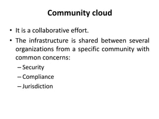 Community cloud
• It is a collaborative effort.
• The infrastructure is shared between several
organizations from a specific community with
common concerns:
– Security
– Compliance
– Jurisdiction
 