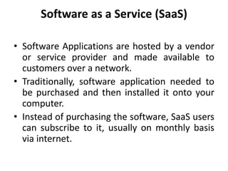 Software as a Service (SaaS)
• Software Applications are hosted by a vendor
or service provider and made available to
customers over a network.
• Traditionally, software application needed to
be purchased and then installed it onto your
computer.
• Instead of purchasing the software, SaaS users
can subscribe to it, usually on monthly basis
via internet.
 