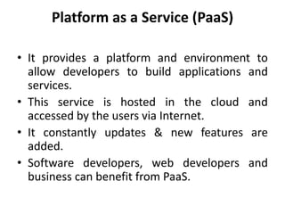 Platform as a Service (PaaS)
• It provides a platform and environment to
allow developers to build applications and
services.
• This service is hosted in the cloud and
accessed by the users via Internet.
• It constantly updates & new features are
added.
• Software developers, web developers and
business can benefit from PaaS.
 