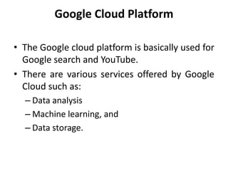 Google Cloud Platform
• The Google cloud platform is basically used for
Google search and YouTube.
• There are various services offered by Google
Cloud such as:
– Data analysis
– Machine learning, and
– Data storage.
 