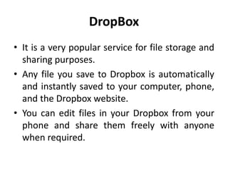 DropBox
• It is a very popular service for file storage and
sharing purposes.
• Any file you save to Dropbox is automatically
and instantly saved to your computer, phone,
and the Dropbox website.
• You can edit files in your Dropbox from your
phone and share them freely with anyone
when required.
 