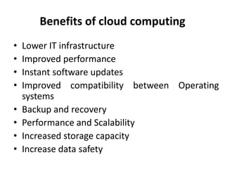 Benefits of cloud computing
• Lower IT infrastructure
• Improved performance
• Instant software updates
• Improved compatibility between Operating
systems
• Backup and recovery
• Performance and Scalability
• Increased storage capacity
• Increase data safety
 