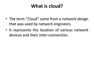 What is cloud?
• The term “Cloud” came from a network design
that was used by network engineers.
• It represents the location of various network
devices and their inter-connection.
 