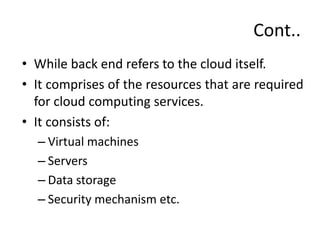 Cont..
• While back end refers to the cloud itself.
• It comprises of the resources that are required
for cloud computing services.
• It consists of:
– Virtual machines
– Servers
– Data storage
– Security mechanism etc.
 