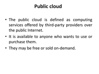 Public cloud
• The public cloud is defined as computing
services offered by third-party providers over
the public Internet.
• It is available to anyone who wants to use or
purchase them.
• They may be free or sold on-demand.
 