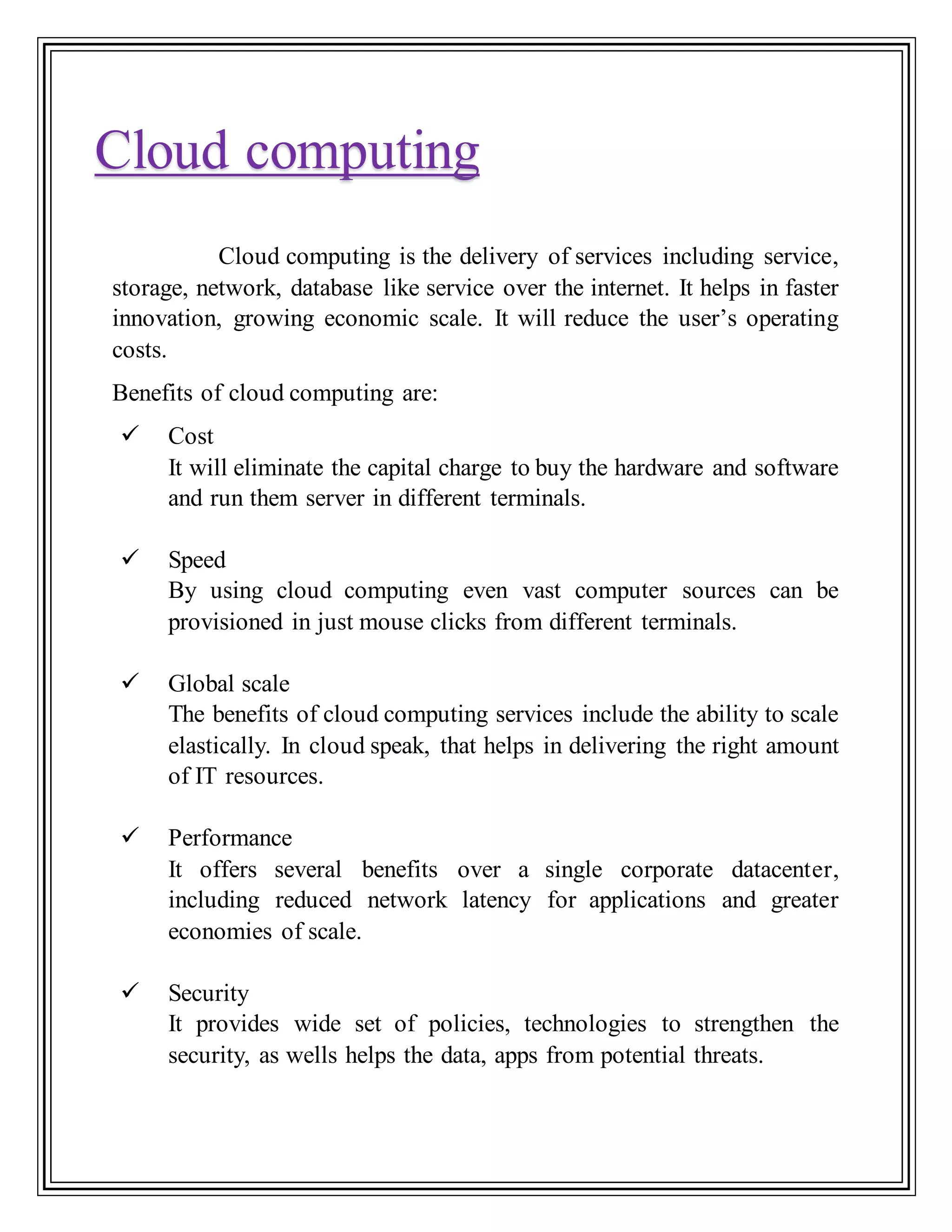 Cloud computing is the delivery of services including service,
storage, network, database like service over the internet. It helps in faster
innovation, growing economic scale. It will reduce the user’s operating
costs.
Benefits of cloud computing are:
 Cost
It will eliminate the capital charge to buy the hardware and software
and run them server in different terminals.
 Speed
By using cloud computing even vast computer sources can be
provisioned in just mouse clicks from different terminals.
 Global scale
The benefits of cloud computing services include the ability to scale
elastically. In cloud speak, that helps in delivering the right amount
of IT resources.
 Performance
It offers several benefits over a single corporate datacenter,
including reduced network latency for applications and greater
economies of scale.
 Security
It provides wide set of policies, technologies to strengthen the
security, as wells helps the data, apps from potential threats.
Cloud computing
 