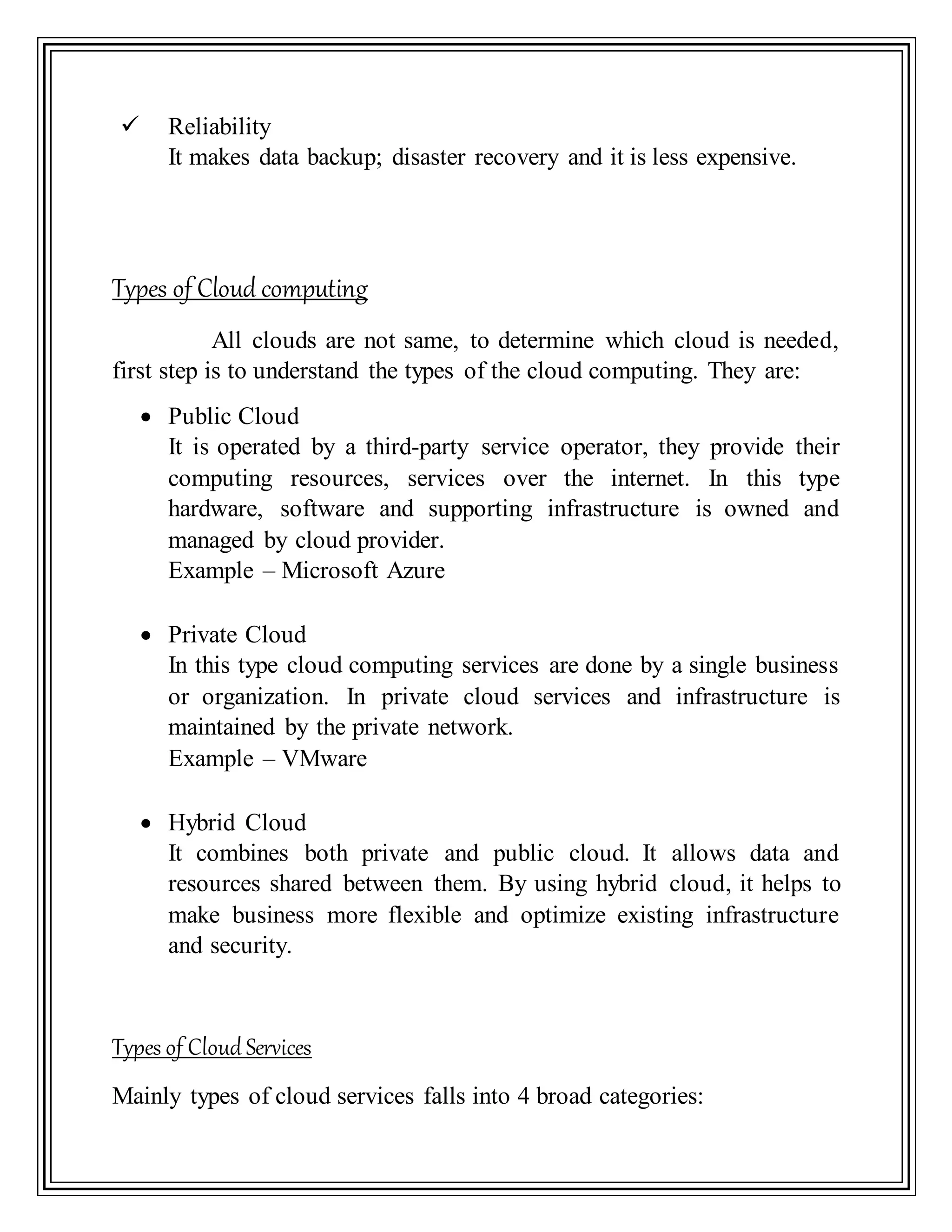  Reliability
It makes data backup; disaster recovery and it is less expensive.
Types of Cloud computing
All clouds are not same, to determine which cloud is needed,
first step is to understand the types of the cloud computing. They are:
 Public Cloud
It is operated by a third-party service operator, they provide their
computing resources, services over the internet. In this type
hardware, software and supporting infrastructure is owned and
managed by cloud provider.
Example – Microsoft Azure
 Private Cloud
In this type cloud computing services are done by a single business
or organization. In private cloud services and infrastructure is
maintained by the private network.
Example – VMware
 Hybrid Cloud
It combines both private and public cloud. It allows data and
resources shared between them. By using hybrid cloud, it helps to
make business more flexible and optimize existing infrastructure
and security.
Types of Cloud Services
Mainly types of cloud services falls into 4 broad categories:
 