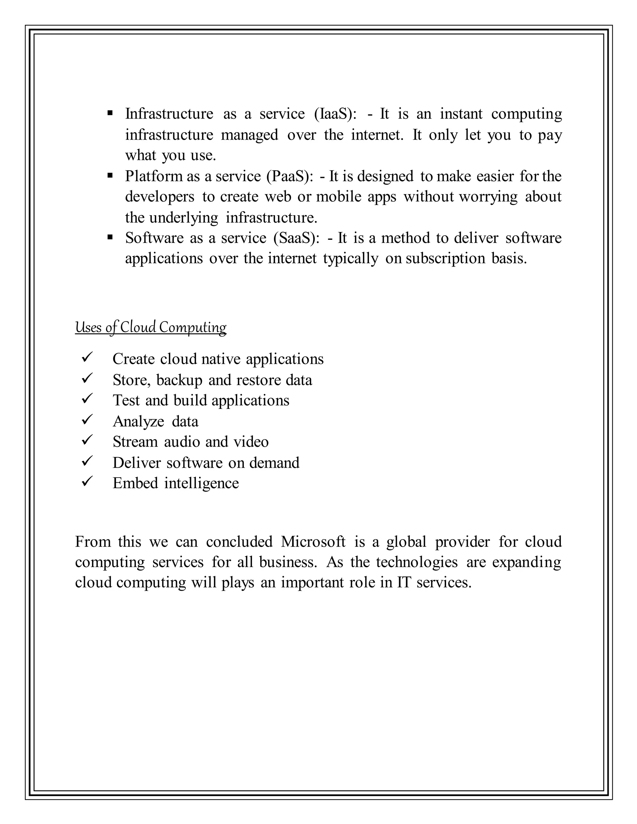  Infrastructure as a service (IaaS): - It is an instant computing
infrastructure managed over the internet. It only let you to pay
what you use.
 Platform as a service (PaaS): - It is designed to make easier for the
developers to create web or mobile apps without worrying about
the underlying infrastructure.
 Software as a service (SaaS): - It is a method to deliver software
applications over the internet typically on subscription basis.
Uses of Cloud Computing
 Create cloud native applications
 Store, backup and restore data
 Test and build applications
 Analyze data
 Stream audio and video
 Deliver software on demand
 Embed intelligence
From this we can concluded Microsoft is a global provider for cloud
computing services for all business. As the technologies are expanding
cloud computing will plays an important role in IT services.
 