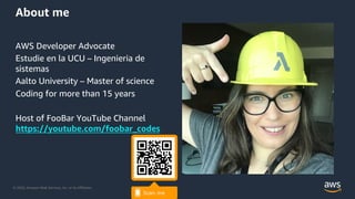 © 2020, Amazon Web Services, Inc. or its Affiliates.
About me
AWS Developer Advocate
Estudie en la UCU – Ingenieria de
sistemas
Aalto University – Master of science
Coding for more than 15 years
Host of FooBar YouTube Channel
https://youtube.com/foobar_codes
 