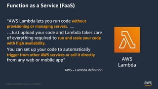 © 2020, Amazon Web Services, Inc. or its Aﬃliates.
Function as a Service (FaaS)
“AWS Lambda lets you run code without
provisioning or managing servers. ...
…Just upload your code and Lambda takes care
of everything required to run and scale your code
with high availability.
You can set up your code to automatically
trigger from other AWS services or call it directly
from any web or mobile app”
AWS – Lambda definition
AWS
Lambda
 