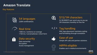 © 2020, Amazon Web Services, Inc. or its Aﬃliates.
54 languages
2,804 combinations
Real time
<500 ms / sentence on average
<150 ms / conversational / short form
Tag handling
XML tags placement maintains styling
and formatting through translation
< / >
Data security
Data ownership
Encryption
Access management
Ease of use
Simple API calls and partner solutions
$15/1M characters
Or $0.000075 per word; pay as you go;
2M characters monthly on free tier
Amazon Translate
Key features
HIPPA-eligible
Enables use in medical environments
 