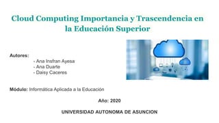 Cloud Computing Importancia y Trascendencia en
la Educación Superior
Autores:
- Ana Insfran Ayesa
- Ana Duarte
- Daisy Caceres
Módulo: Informática Aplicada a la Educación
Año: 2020
UNIVERSIDAD AUTONOMA DE ASUNCION
 