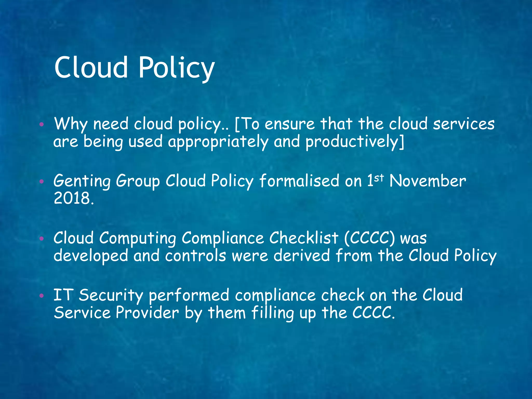 Cloud Policy
• Why need cloud policy.. [To ensure that the cloud services
are being used appropriately and productively]
• Genting Group Cloud Policy formalised on 1st November
2018.
• Cloud Computing Compliance Checklist (CCCC) was
developed and controls were derived from the Cloud Policy
• IT Security performed compliance check on the Cloud
Service Provider by them filling up the CCCC.
 