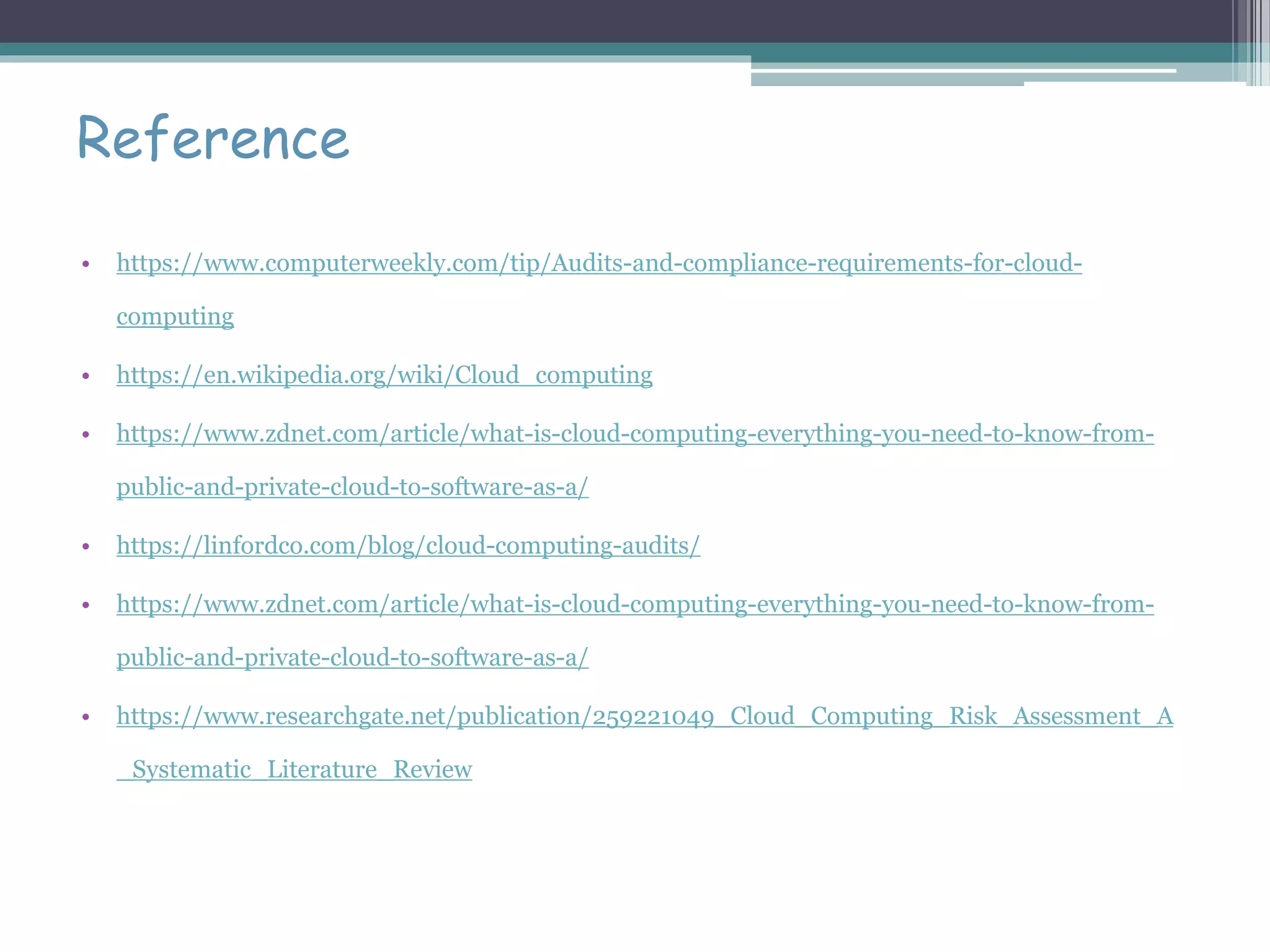 Reference
• https://www.computerweekly.com/tip/Audits-and-compliance-requirements-for-cloud-
computing
• https://en.wikipedia.org/wiki/Cloud_computing
• https://www.zdnet.com/article/what-is-cloud-computing-everything-you-need-to-know-from-
public-and-private-cloud-to-software-as-a/
• https://linfordco.com/blog/cloud-computing-audits/
• https://www.zdnet.com/article/what-is-cloud-computing-everything-you-need-to-know-from-
public-and-private-cloud-to-software-as-a/
• https://www.researchgate.net/publication/259221049_Cloud_Computing_Risk_Assessment_A
_Systematic_Literature_Review
 