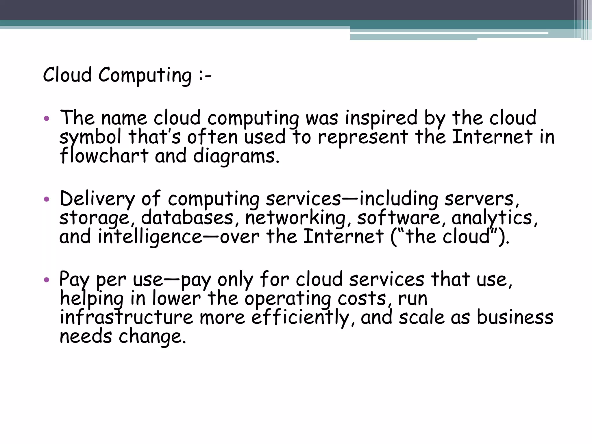 Cloud Computing :-
• The name cloud computing was inspired by the cloud
symbol that’s often used to represent the Internet in
flowchart and diagrams.
• Delivery of computing services—including servers,
storage, databases, networking, software, analytics,
and intelligence—over the Internet (“the cloud”).
• Pay per use—pay only for cloud services that use,
helping in lower the operating costs, run
infrastructure more efficiently, and scale as business
needs change.
 