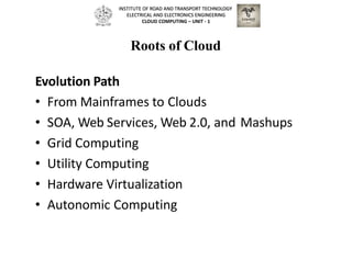 Roots of Cloud
Evolution Path
• From Mainframes to Clouds
• SOA, Web Services, Web 2.0, and Mashups
• Grid Computing
• Utility Computing
• Hardware Virtualization
• Autonomic Computing
INSTITUTE OF ROAD AND TRANSPORT TECHNOLOGY
ELECTRICAL AND ELECTRONICS ENGINEERING
CLOUD COMPUTING – UNIT - 1
 