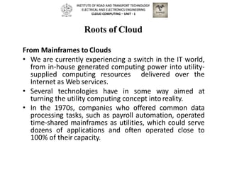 Roots of Cloud
From Mainframes to Clouds
• We are currently experiencing a switch in the IT world,
from in-house generated computing power into utility-
supplied computing resources delivered over the
Internet as Web services.
• Several technologies have in some way aimed at
turning the utility computing concept intoreality.
• In the 1970s, companies who offered common data
processing tasks, such as payroll automation, operated
time-shared mainframes as utilities, which could serve
dozens of applications and often operated close to
100% of their capacity.
INSTITUTE OF ROAD AND TRANSPORT TECHNOLOGY
ELECTRICAL AND ELECTRONICS ENGINEERING
CLOUD COMPUTING – UNIT - 1
 