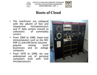Roots of Cloud
• The mainframe era collapsed
with the advent of fast and
inexpensive microprocessors
and IT data centers moved to
collections of commodity
servers.
• From 1960 to 1980, lower-cost
minicomputers such as the DEC
PDP 11 and VAX Series became
popular
businesses
among small
and on college
campuses.
• From 1970 to 1990, we saw
widespread use of personal
computers built with VLSI
microprocessors
INSTITUTE OF ROAD AND TRANSPORT TECHNOLOGY
ELECTRICAL AND ELECTRONICS ENGINEERING
CLOUD COMPUTING – UNIT - 1
 
