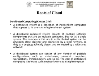 Roots of Cloud
Distributed Computing (Cluster,Grid)
• A distributed system is a collection of independent computers
that appears to its users as a single coherent system.
• A distributed computer system consists of multiple software
components that are on multiple computers, but run as a single
system. The computers that are in a distributed system can be
physically close together and connected by a local network, or
they can be geographically distant and connected by a wide area
network.
• A distributed system can consist of any number of possible
configurations, such as mainframes, personal computers,
workstations, minicomputers, and so on. The goal of distributed
computing is to make such a network work as a singlecomputer.
INSTITUTE OF ROAD AND TRANSPORT TECHNOLOGY
ELECTRICAL AND ELECTRONICS ENGINEERING
CLOUD COMPUTING – UNIT - 1
 