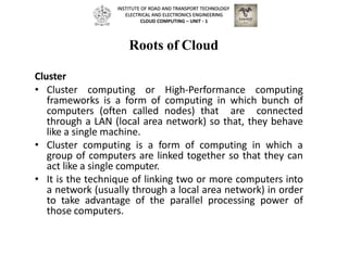 Roots of Cloud
Cluster
• Cluster computing or High-Performance computing
frameworks is a form of computing in which bunch of
computers (often called nodes) that are connected
through a LAN (local area network) so that, they behave
like a single machine.
• Cluster computing is a form of computing in which a
group of computers are linked together so that they can
act like a single computer.
• It is the technique of linking two or more computers into
a network (usually through a local area network) in order
to take advantage of the parallel processing power of
those computers.
INSTITUTE OF ROAD AND TRANSPORT TECHNOLOGY
ELECTRICAL AND ELECTRONICS ENGINEERING
CLOUD COMPUTING – UNIT - 1
 