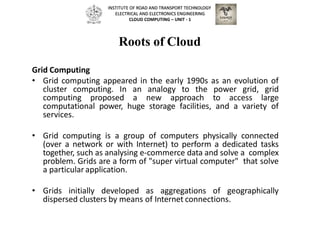Roots of Cloud
Grid Computing
• Grid computing appeared in the early 1990s as an evolution of
cluster computing. In an analogy to the power grid, grid
computing proposed a new approach to access large
computational power, huge storage facilities, and a variety of
services.
• Grid computing is a group of computers physically connected
(over a network or with Internet) to perform a dedicated tasks
together, such as analysing e-commerce data and solve a complex
problem. Grids are a form of "super virtual computer" that solve
a particular application.
• Grids initially developed as aggregations of geographically
dispersed clusters by means of Internet connections.
INSTITUTE OF ROAD AND TRANSPORT TECHNOLOGY
ELECTRICAL AND ELECTRONICS ENGINEERING
CLOUD COMPUTING – UNIT - 1
 